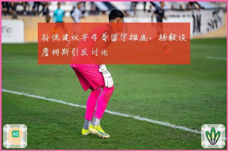 孙悦建议字母哥留守雄鹿，杨毅谈詹姆斯引发讨论