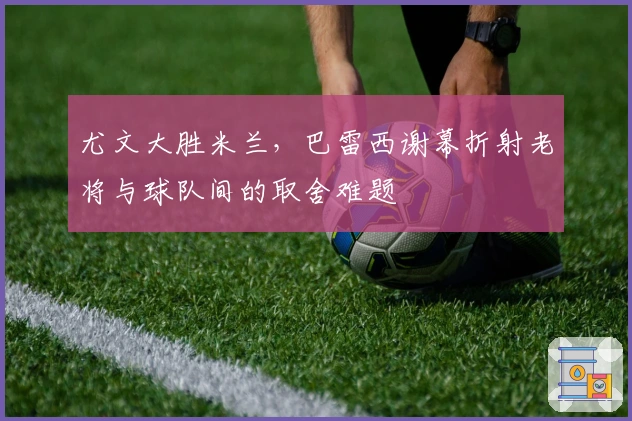 尤文大胜米兰,巴雷西谢幕折射老将与球队间的取舍难题