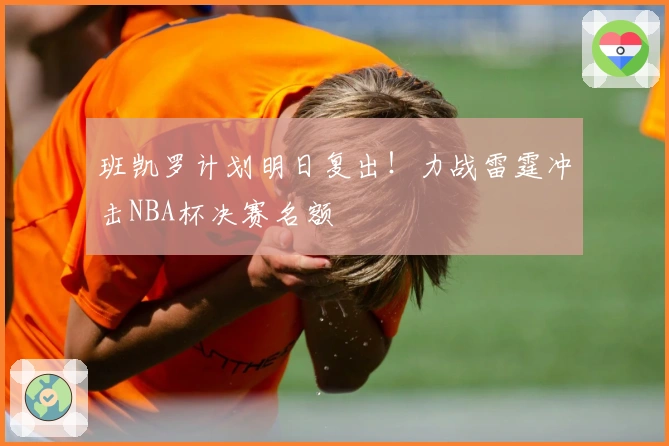 班凯罗计划明日复出!力战雷霆冲击NBA杯决赛名额