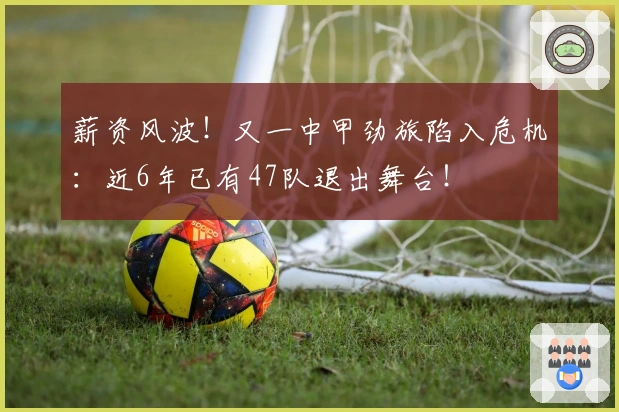 薪资风波！又一中甲劲旅陷入危机：近6年已有47队退出舞台！