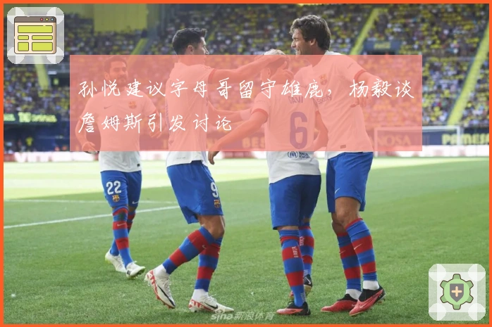 孙悦建议字母哥留守雄鹿,杨毅谈詹姆斯引发讨论